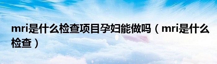 mri是什么檢查項目孕婦能做嗎（mri是什么檢查）