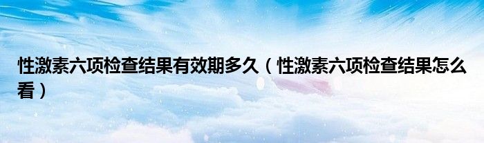 性激素六項檢查結(jié)果有效期多久（性激素六項檢查結(jié)果怎么看）