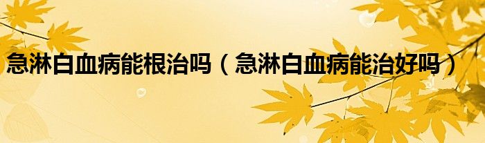 急淋白血病能根治嗎（急淋白血病能治好嗎）