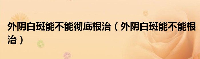 外陰白斑能不能徹底根治（外陰白斑能不能根治）