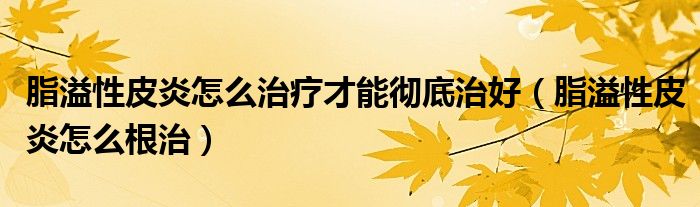 脂溢性皮炎怎么治療才能徹底治好（脂溢性皮炎怎么根治）