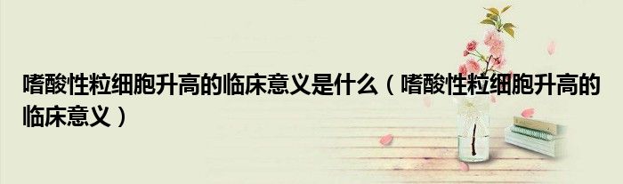 嗜酸性粒細胞升高的臨床意義是什么（嗜酸性粒細胞升高的臨床意義）