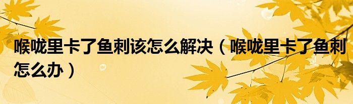 喉嚨里卡了魚刺該怎么解決（喉嚨里卡了魚刺怎么辦）