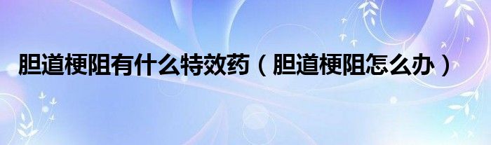膽道梗阻有什么特效藥（膽道梗阻怎么辦）