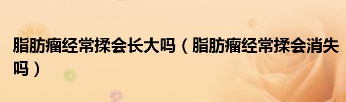 脂肪瘤經(jīng)常揉會(huì)長大嗎（脂肪瘤經(jīng)常揉會(huì)消失嗎）