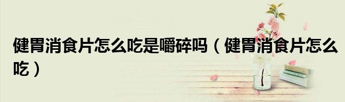 健胃消食片怎么吃是嚼碎嗎（健胃消食片怎么吃）