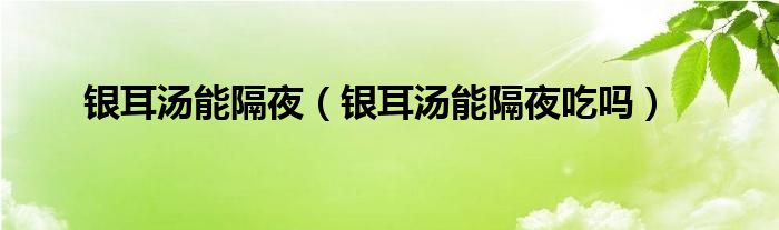 銀耳湯能隔夜（銀耳湯能隔夜吃嗎）