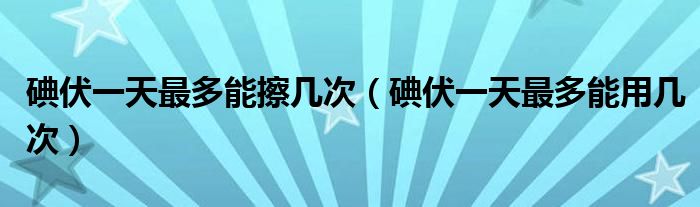 碘伏一天最多能擦幾次（碘伏一天最多能用幾次）