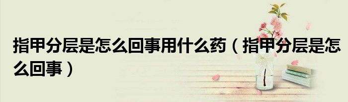 指甲分層是怎么回事用什么藥（指甲分層是怎么回事）