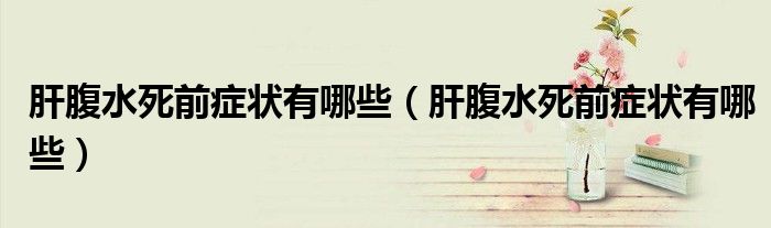 肝腹水死前癥狀有哪些（肝腹水死前癥狀有哪些）