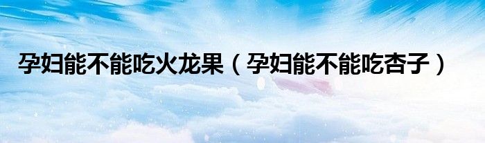 孕婦能不能吃火龍果（孕婦能不能吃杏子）