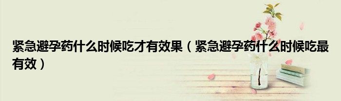 緊急避孕藥什么時(shí)候吃才有效果（緊急避孕藥什么時(shí)候吃最有效）