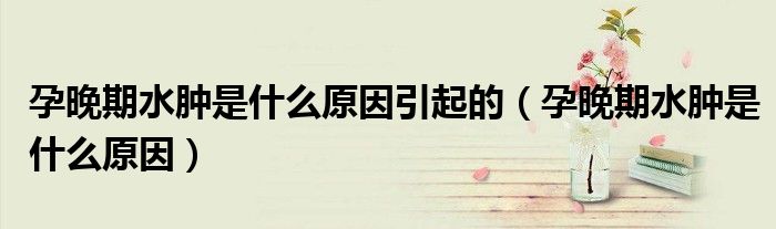 孕晚期水腫是什么原因引起的（孕晚期水腫是什么原因）