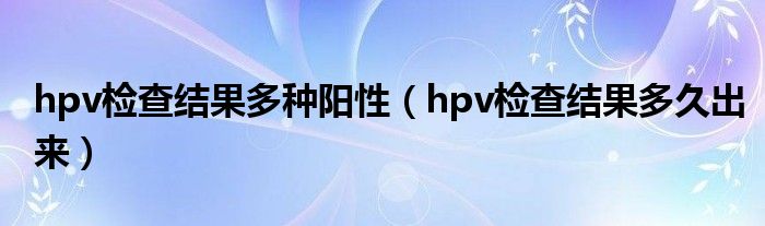 hpv檢查結(jié)果多種陽性（hpv檢查結(jié)果多久出來）