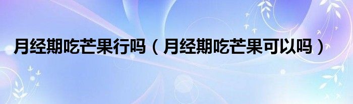 月經(jīng)期吃芒果行嗎（月經(jīng)期吃芒果可以嗎）