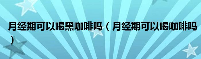 月經期可以喝黑咖啡嗎（月經期可以喝咖啡嗎）
