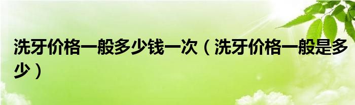 洗牙價(jià)格一般多少錢一次（洗牙價(jià)格一般是多少）