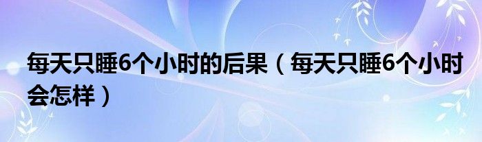 每天只睡6個(gè)小時(shí)的后果（每天只睡6個(gè)小時(shí)會(huì)怎樣）