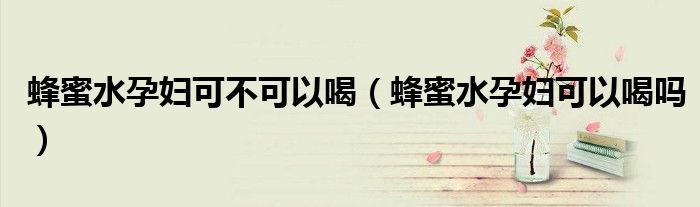 蜂蜜水孕婦可不可以喝(蜂蜜水孕婦可以喝嗎)
