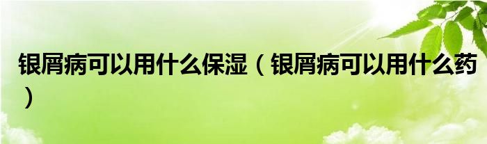 銀屑病可以用什么保濕（銀屑病可以用什么藥）