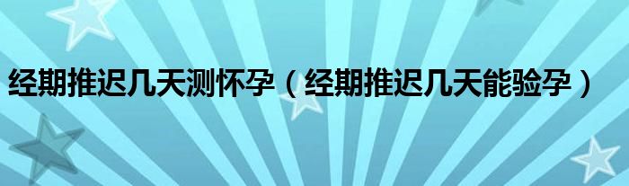 經期推遲幾天測懷孕（經期推遲幾天能驗孕）