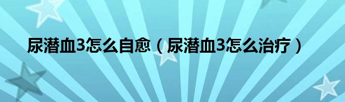 尿潛血3怎么自愈（尿潛血3怎么治療）