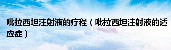 吡拉西坦注射液的療程（吡拉西坦注射液的適應(yīng)癥）