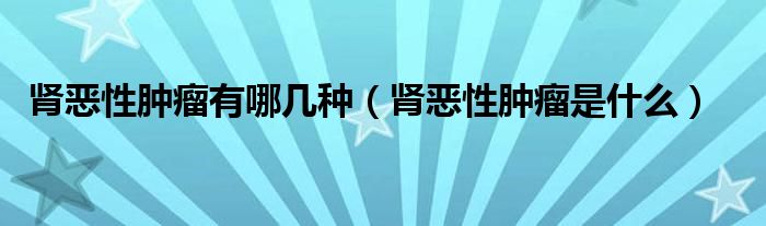 腎惡性腫瘤有哪幾種（腎惡性腫瘤是什么）