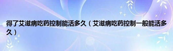 得了艾滋病吃藥控制能活多久(艾滋病吃藥控制一般能活多久)