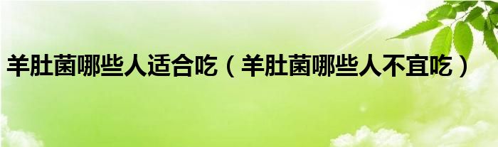 羊肚菌哪些人適合吃（羊肚菌哪些人不宜吃）
