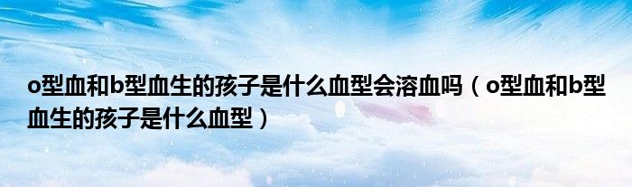 o型血和b型血生的孩子是什么血型會溶血嗎（o型血和b型血生的孩子是什么血型）