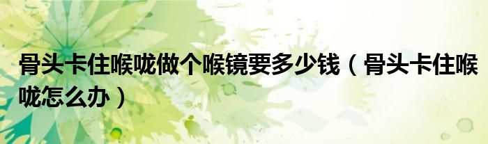 骨頭卡住喉嚨做個(gè)喉鏡要多少錢(qián)（骨頭卡住喉嚨怎么辦）
