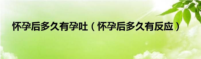 懷孕后多久有孕吐(懷孕后多久有反應(yīng))