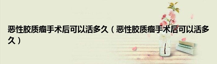 惡性膠質(zhì)瘤手術(shù)后可以活多久（惡性膠質(zhì)瘤手術(shù)后可以活多久）