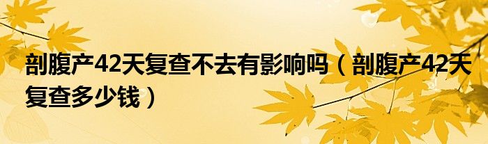 剖腹產(chǎn)42天復(fù)查不去有影響嗎（剖腹產(chǎn)42天復(fù)查多少錢）