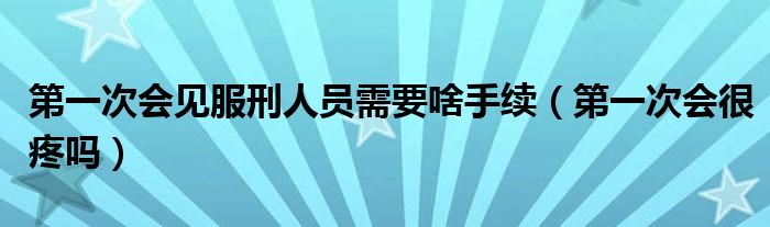 第一次會見服刑人員需要啥手續(xù)（第一次會很疼嗎）