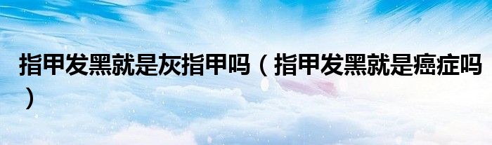 指甲發(fā)黑就是灰指甲嗎（指甲發(fā)黑就是癌癥嗎）