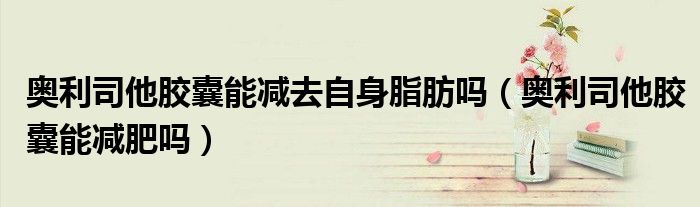 奧利司他膠囊能減去自身脂肪嗎(奧利司他膠囊能減肥嗎)