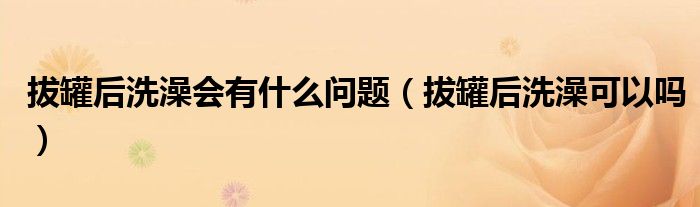 拔罐后洗澡會(huì)有什么問題（拔罐后洗澡可以嗎）