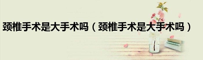 頸椎手術(shù)是大手術(shù)嗎（頸椎手術(shù)是大手術(shù)嗎）