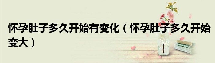 懷孕肚子多久開(kāi)始有變化（懷孕肚子多久開(kāi)始變大）