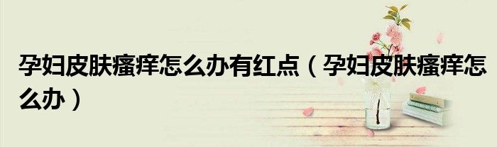 孕婦皮膚瘙癢怎么辦有紅點（孕婦皮膚瘙癢怎么辦）