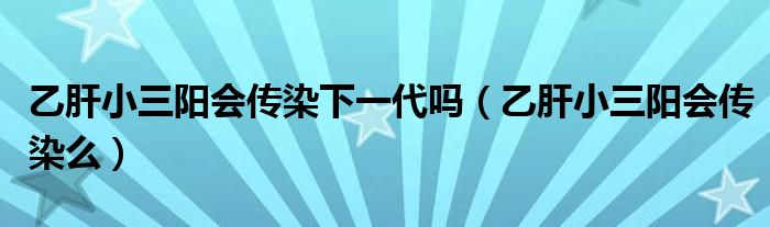 乙肝小三陽會傳染下一代嗎（乙肝小三陽會傳染么）