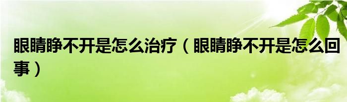 眼睛睜不開是怎么治療（眼睛睜不開是怎么回事）