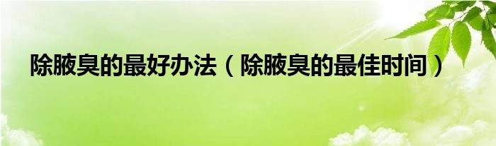 除腋臭的最好辦法（除腋臭的最佳時(shí)間）