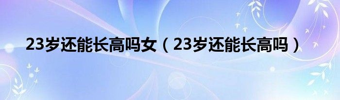23歲還能長(zhǎng)高嗎女（23歲還能長(zhǎng)高嗎）