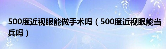 500度近視眼能做手術嗎（500度近視眼能當兵嗎）