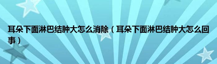 耳朵下面淋巴結(jié)腫大怎么消除（耳朵下面淋巴結(jié)腫大怎么回事）
