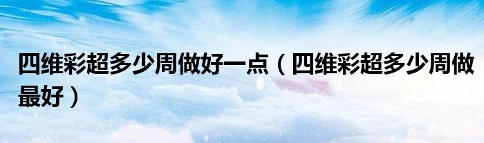 四維彩超多少周做好一點(diǎn)（四維彩超多少周做最好）