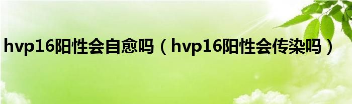 hvp16陽(yáng)性會(huì)自愈嗎（hvp16陽(yáng)性會(huì)傳染嗎）
